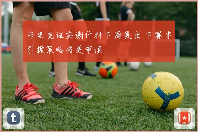卡里克证实谢什科下周复出 下赛季引援策略将更审慎