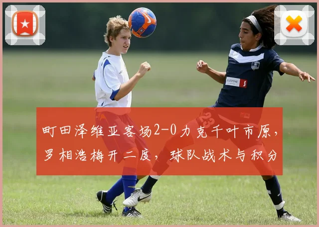 町田泽维亚客场2-0力克千叶市原，罗相浩梅开二度，球队战术与积分榜分析