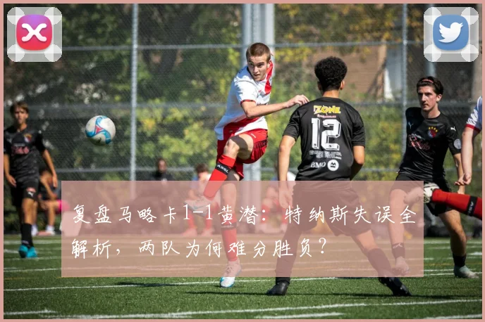 复盘马略卡1-1黄潜:特纳斯失误全解析,两队为何难分胜负?