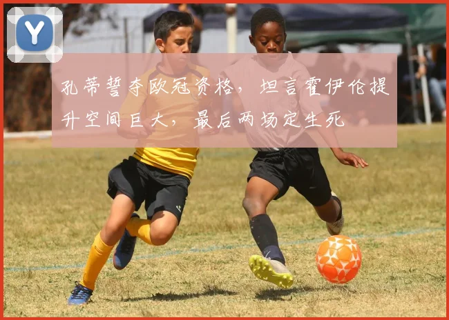 孔蒂誓夺欧冠资格,坦言霍伊伦提升空间巨大,最后两场定生死