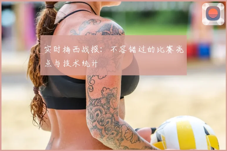 实时梅西战报:不容错过的比赛亮点与技术统计