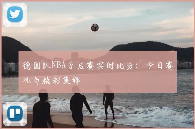 德国队NBA季后赛实时比分:今日赛况与精彩集锦