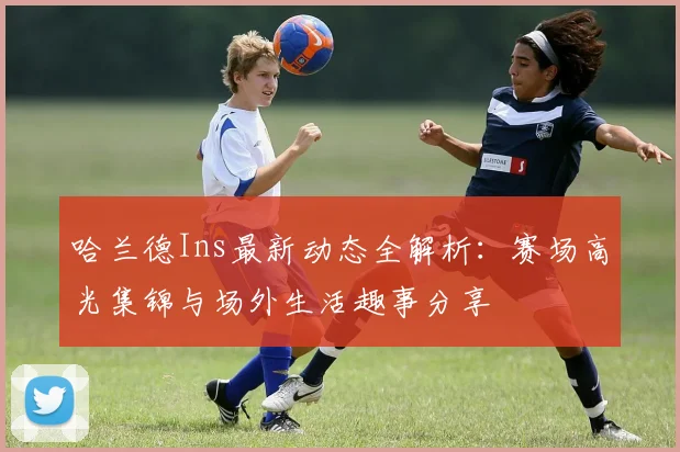 哈兰德Ins最新动态全解析：赛场高光集锦与场外生活趣事分享
