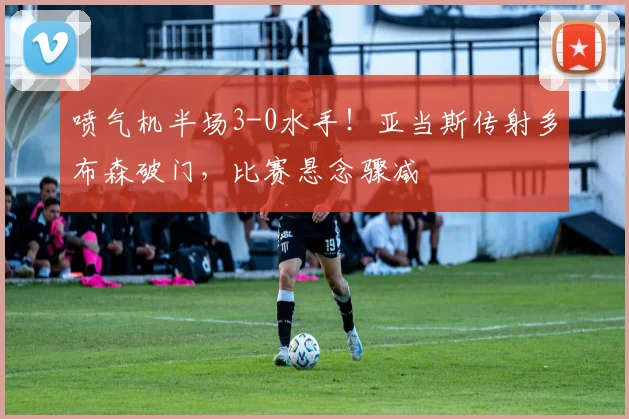 喷气机半场3-0水手！亚当斯传射多布森破门，比赛悬念骤减
