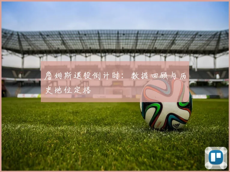 詹姆斯退役倒计时:数据回顾与历史地位定格
