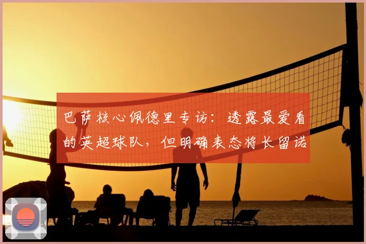 巴萨核心佩德里专访：透露最爱看的英超球队，但明确表态将长留诺坎普