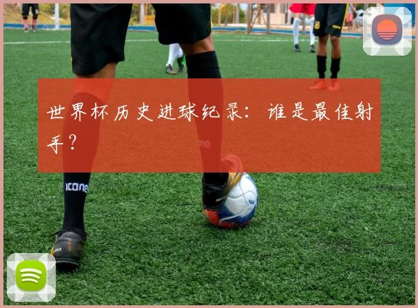 世界杯历史进球纪录:谁是最佳射手?
