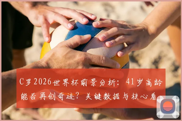 C罗2026世界杯前景分析:41岁高龄能否再创奇迹?关键数据与核心看点解读
