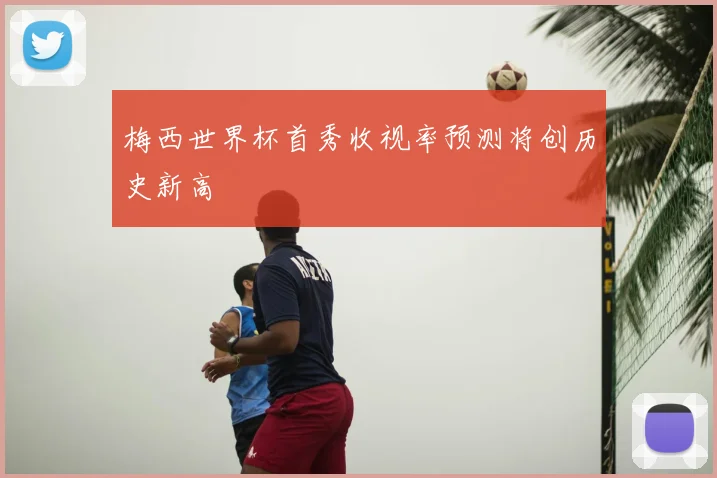 梅西世界杯首秀收视率预测将创历史新高