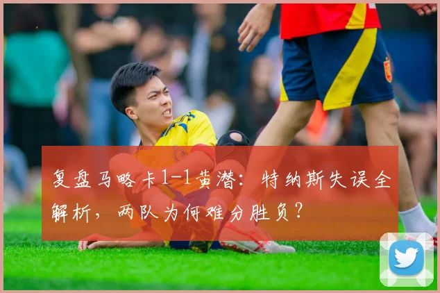 复盘马略卡1-1黄潜：特纳斯失误全解析，两队为何难分胜负？