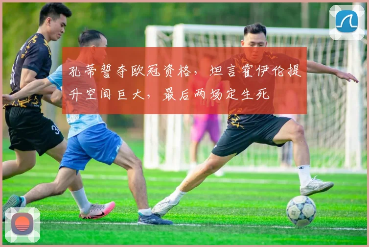 孔蒂誓夺欧冠资格，坦言霍伊伦提升空间巨大，最后两场定生死