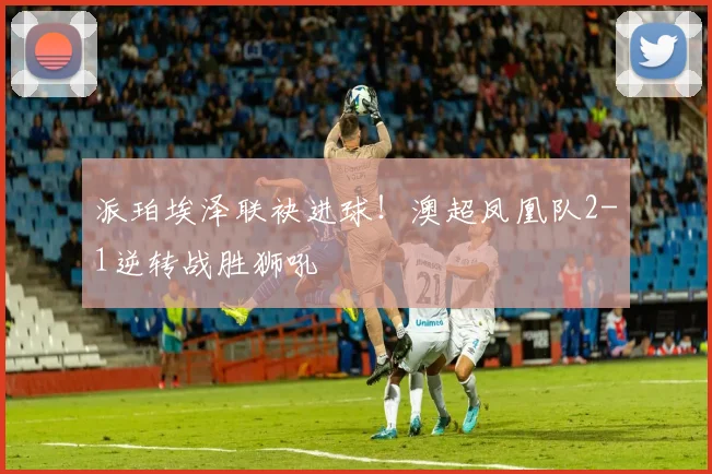 派珀埃泽联袂进球!澳超凤凰队2-1逆转战胜狮吼