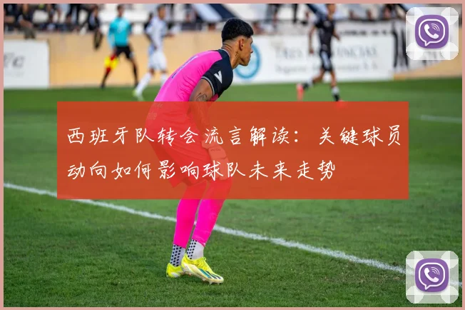 西班牙队转会流言解读：关键球员动向如何影响球队未来走势